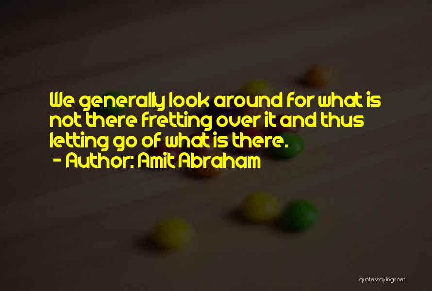 Amit Abraham Quotes: We Generally Look Around For What Is Not There Fretting Over It And Thus Letting Go Of What Is There.