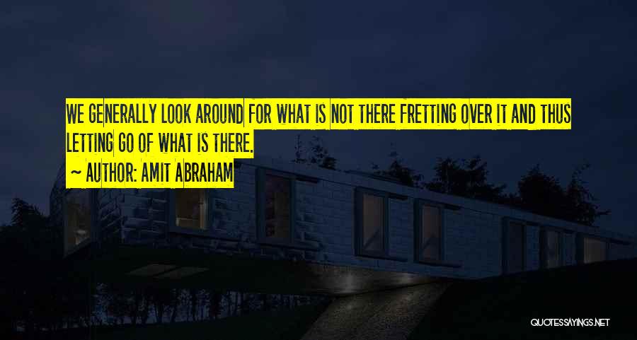 Amit Abraham Quotes: We Generally Look Around For What Is Not There Fretting Over It And Thus Letting Go Of What Is There.