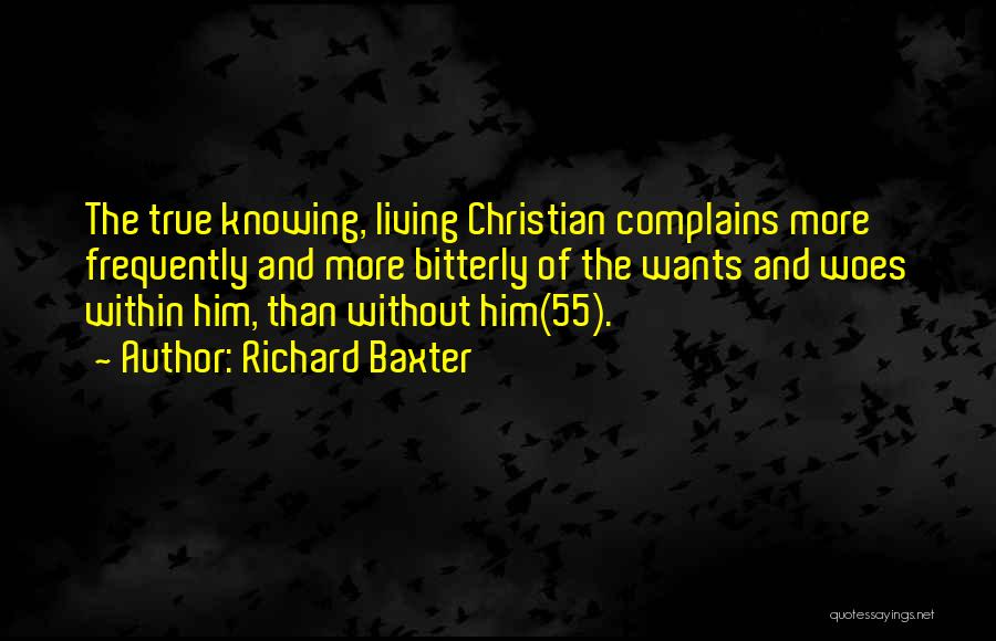 Richard Baxter Quotes: The True Knowing, Living Christian Complains More Frequently And More Bitterly Of The Wants And Woes Within Him, Than Without