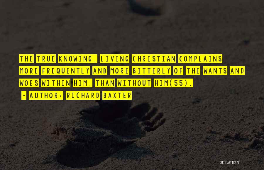 Richard Baxter Quotes: The True Knowing, Living Christian Complains More Frequently And More Bitterly Of The Wants And Woes Within Him, Than Without