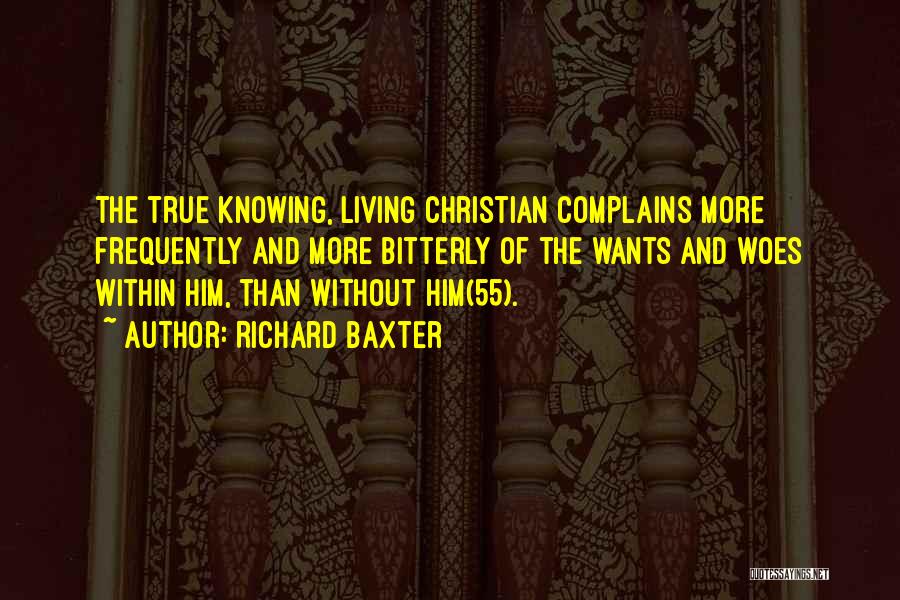 Richard Baxter Quotes: The True Knowing, Living Christian Complains More Frequently And More Bitterly Of The Wants And Woes Within Him, Than Without