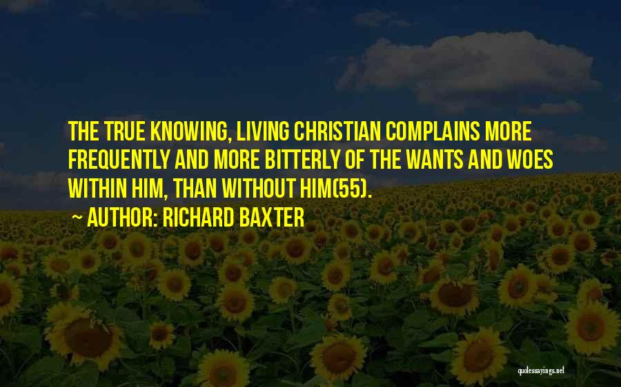 Richard Baxter Quotes: The True Knowing, Living Christian Complains More Frequently And More Bitterly Of The Wants And Woes Within Him, Than Without