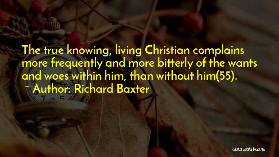Richard Baxter Quotes: The True Knowing, Living Christian Complains More Frequently And More Bitterly Of The Wants And Woes Within Him, Than Without