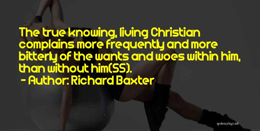 Richard Baxter Quotes: The True Knowing, Living Christian Complains More Frequently And More Bitterly Of The Wants And Woes Within Him, Than Without