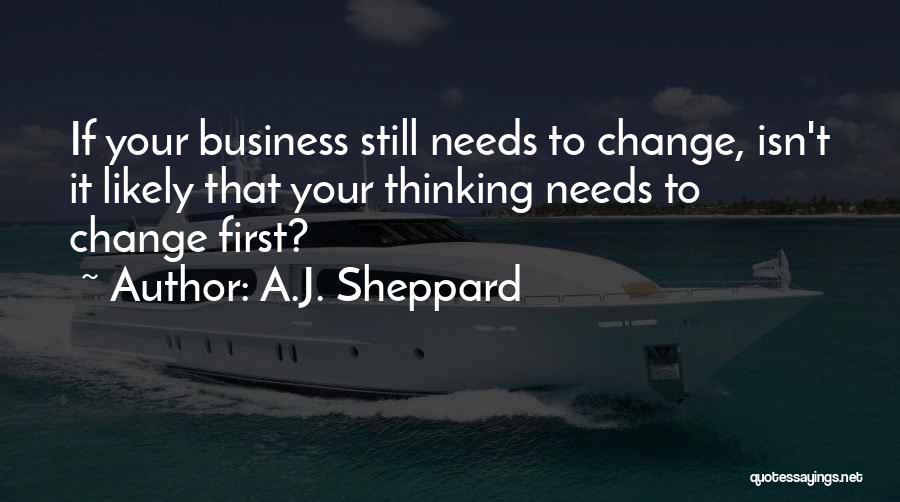 A.J. Sheppard Quotes: If Your Business Still Needs To Change, Isn't It Likely That Your Thinking Needs To Change First?