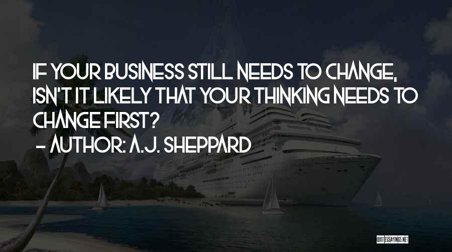 A.J. Sheppard Quotes: If Your Business Still Needs To Change, Isn't It Likely That Your Thinking Needs To Change First?