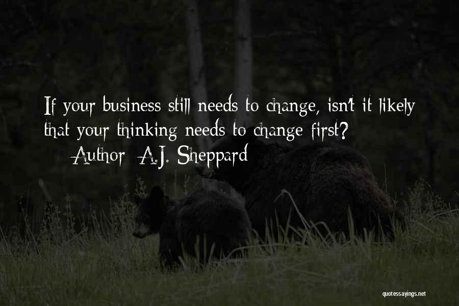 A.J. Sheppard Quotes: If Your Business Still Needs To Change, Isn't It Likely That Your Thinking Needs To Change First?