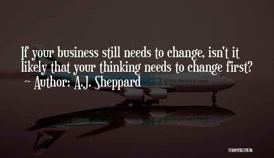 A.J. Sheppard Quotes: If Your Business Still Needs To Change, Isn't It Likely That Your Thinking Needs To Change First?