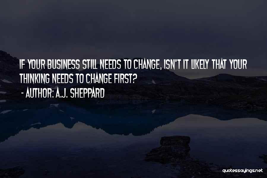 A.J. Sheppard Quotes: If Your Business Still Needs To Change, Isn't It Likely That Your Thinking Needs To Change First?