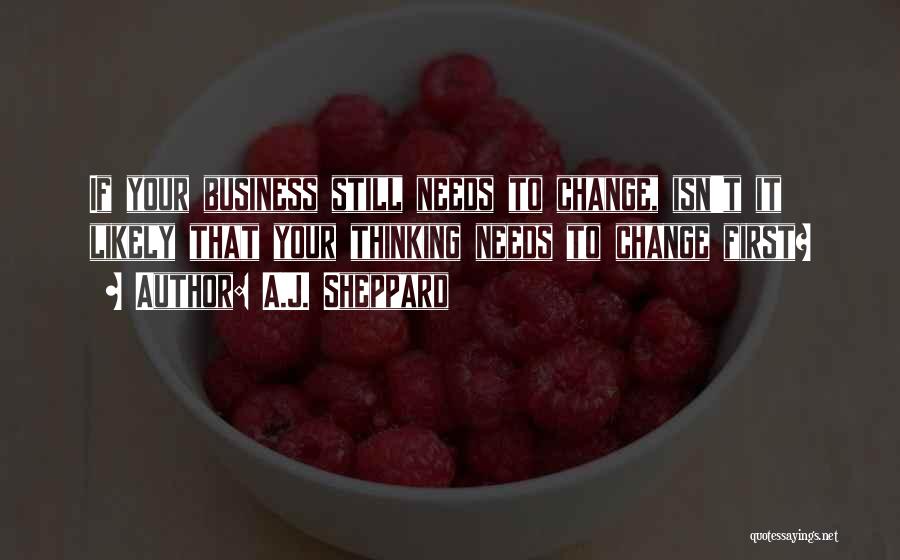 A.J. Sheppard Quotes: If Your Business Still Needs To Change, Isn't It Likely That Your Thinking Needs To Change First?