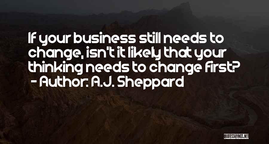 A.J. Sheppard Quotes: If Your Business Still Needs To Change, Isn't It Likely That Your Thinking Needs To Change First?