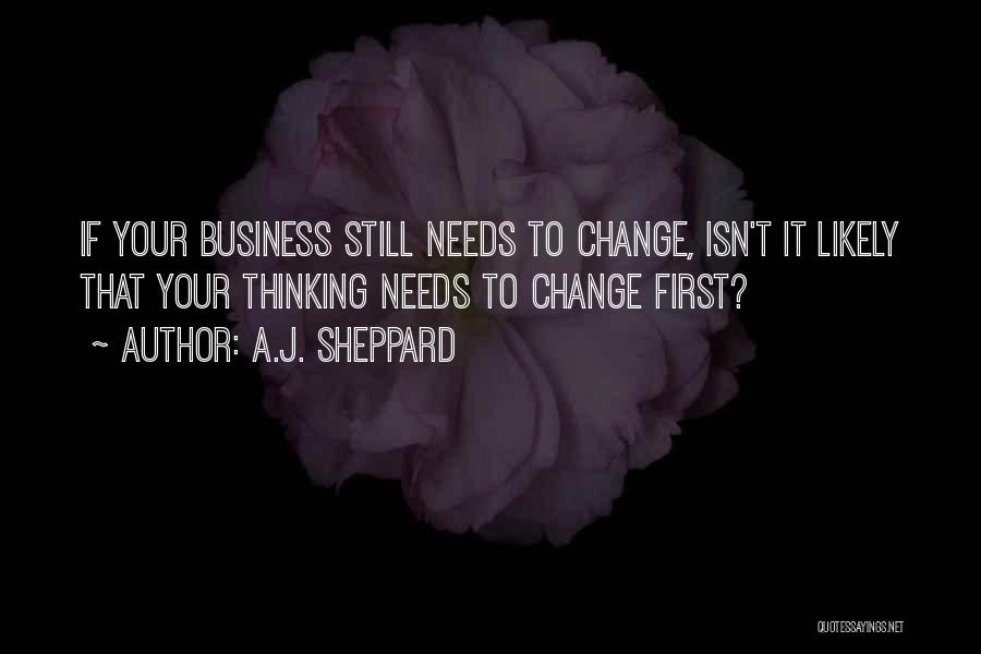 A.J. Sheppard Quotes: If Your Business Still Needs To Change, Isn't It Likely That Your Thinking Needs To Change First?