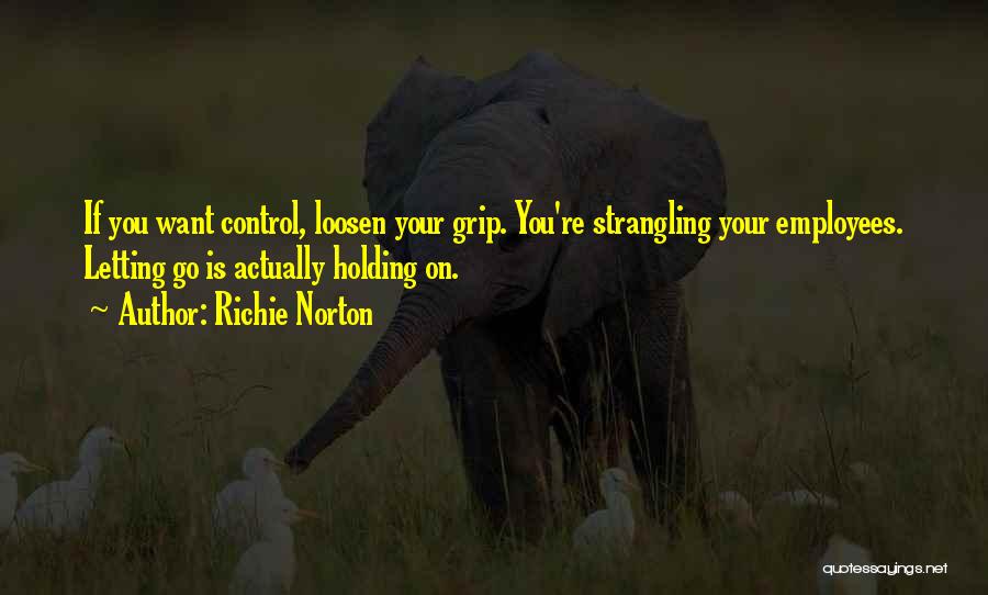 Richie Norton Quotes: If You Want Control, Loosen Your Grip. You're Strangling Your Employees. Letting Go Is Actually Holding On.