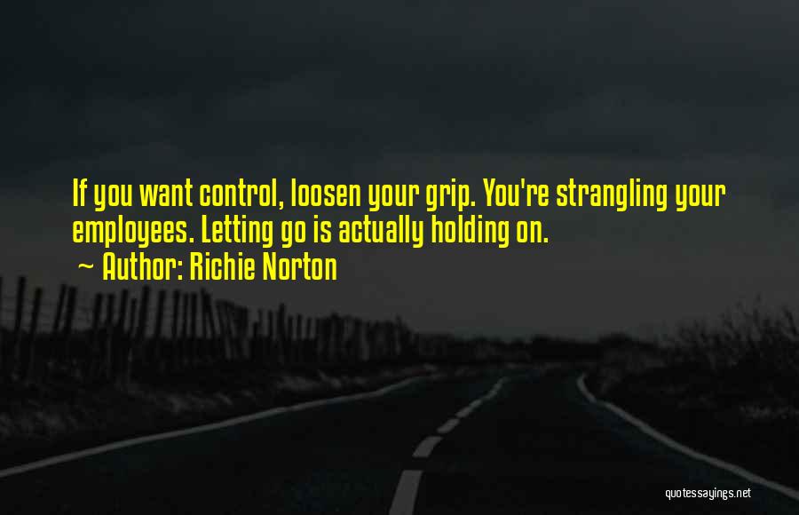 Richie Norton Quotes: If You Want Control, Loosen Your Grip. You're Strangling Your Employees. Letting Go Is Actually Holding On.