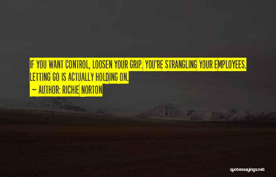 Richie Norton Quotes: If You Want Control, Loosen Your Grip. You're Strangling Your Employees. Letting Go Is Actually Holding On.