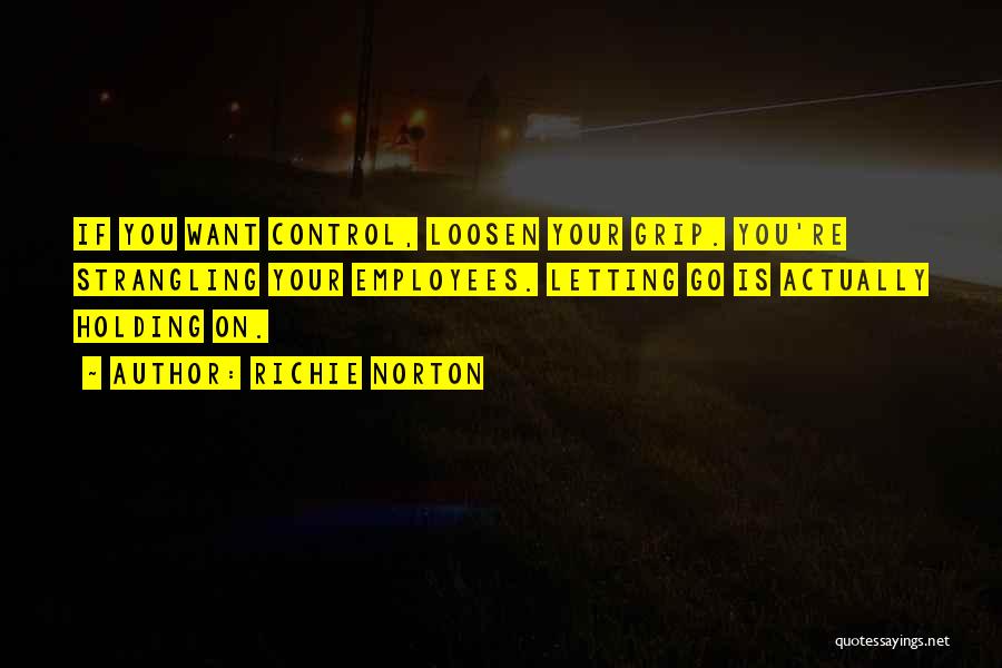 Richie Norton Quotes: If You Want Control, Loosen Your Grip. You're Strangling Your Employees. Letting Go Is Actually Holding On.