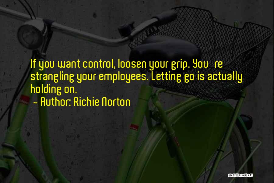 Richie Norton Quotes: If You Want Control, Loosen Your Grip. You're Strangling Your Employees. Letting Go Is Actually Holding On.