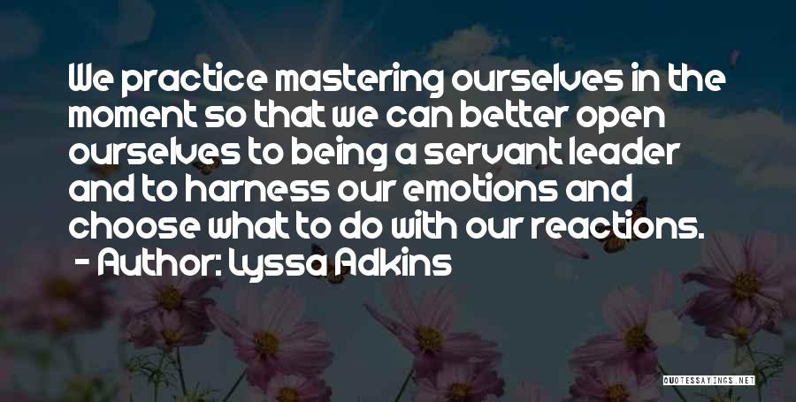 Lyssa Adkins Quotes: We Practice Mastering Ourselves In The Moment So That We Can Better Open Ourselves To Being A Servant Leader And