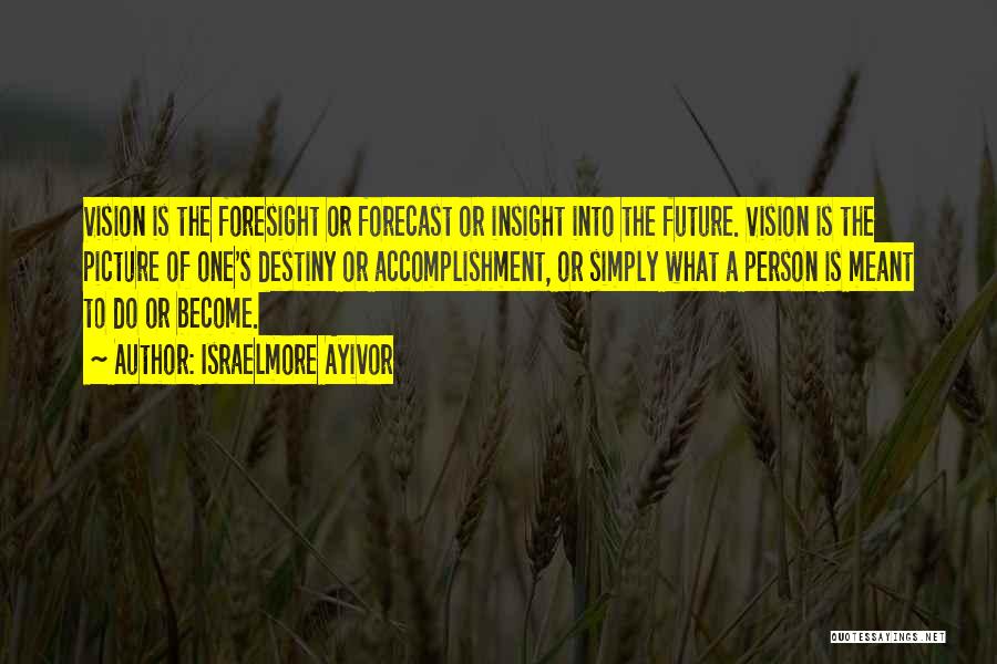 Israelmore Ayivor Quotes: Vision Is The Foresight Or Forecast Or Insight Into The Future. Vision Is The Picture Of One's Destiny Or Accomplishment,