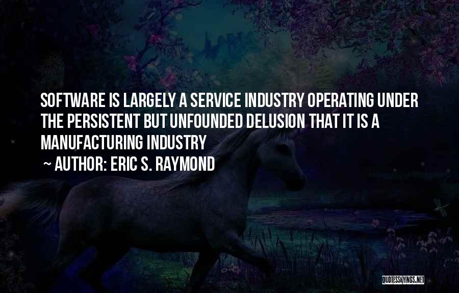 Eric S. Raymond Quotes: Software Is Largely A Service Industry Operating Under The Persistent But Unfounded Delusion That It Is A Manufacturing Industry