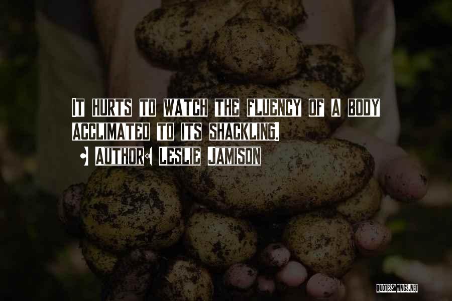 Leslie Jamison Quotes: It Hurts To Watch The Fluency Of A Body Acclimated To Its Shackling.