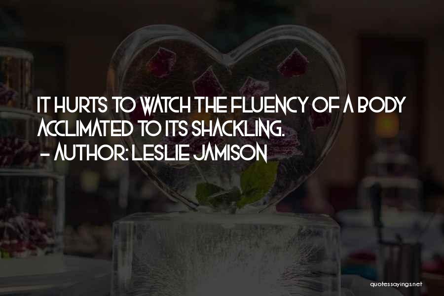 Leslie Jamison Quotes: It Hurts To Watch The Fluency Of A Body Acclimated To Its Shackling.