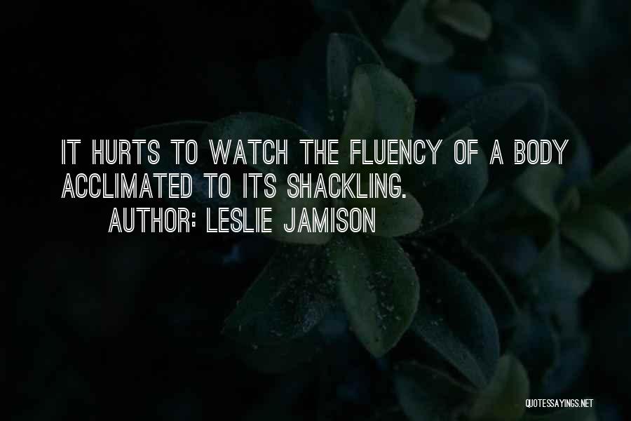 Leslie Jamison Quotes: It Hurts To Watch The Fluency Of A Body Acclimated To Its Shackling.