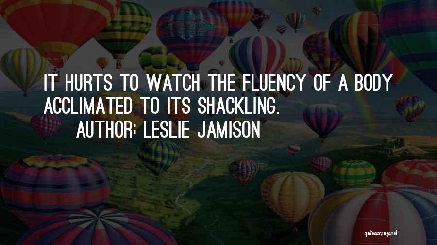 Leslie Jamison Quotes: It Hurts To Watch The Fluency Of A Body Acclimated To Its Shackling.
