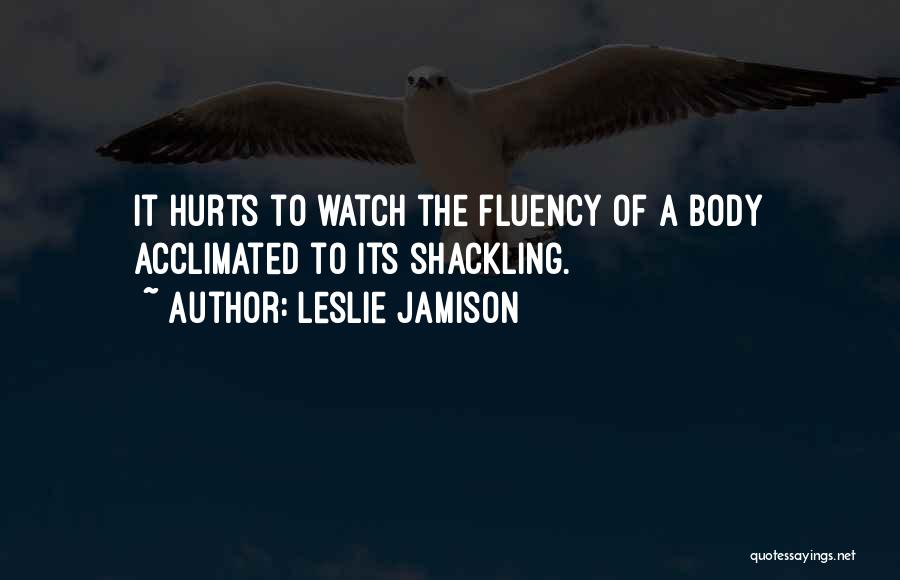 Leslie Jamison Quotes: It Hurts To Watch The Fluency Of A Body Acclimated To Its Shackling.