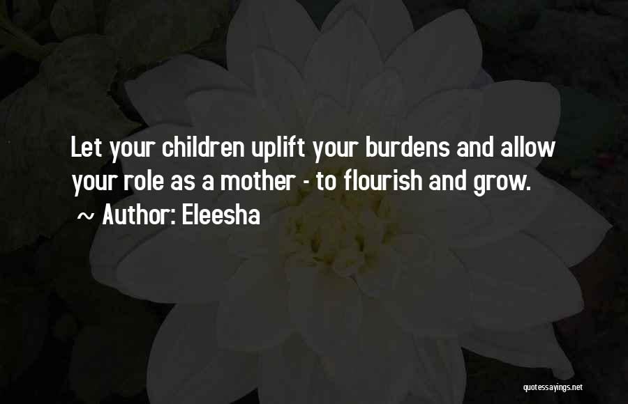 Eleesha Quotes: Let Your Children Uplift Your Burdens And Allow Your Role As A Mother - To Flourish And Grow.