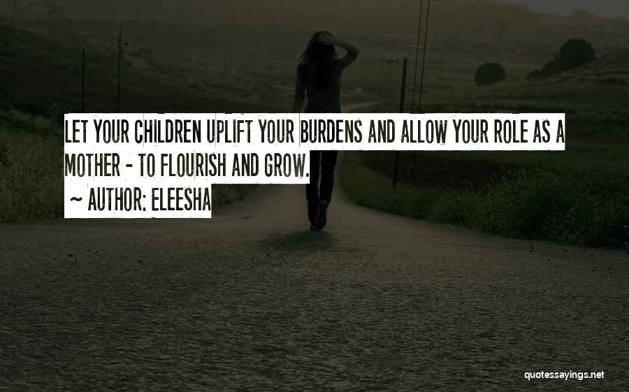 Eleesha Quotes: Let Your Children Uplift Your Burdens And Allow Your Role As A Mother - To Flourish And Grow.