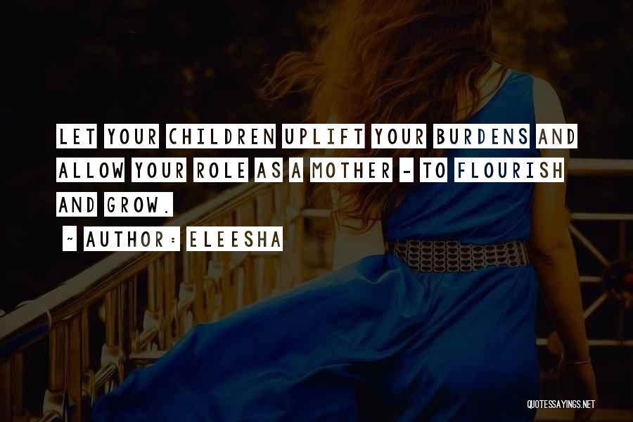 Eleesha Quotes: Let Your Children Uplift Your Burdens And Allow Your Role As A Mother - To Flourish And Grow.