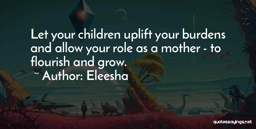 Eleesha Quotes: Let Your Children Uplift Your Burdens And Allow Your Role As A Mother - To Flourish And Grow.
