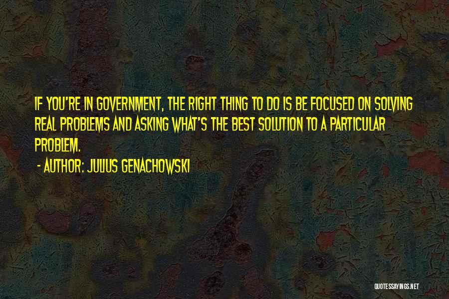 Julius Genachowski Quotes: If You're In Government, The Right Thing To Do Is Be Focused On Solving Real Problems And Asking What's The