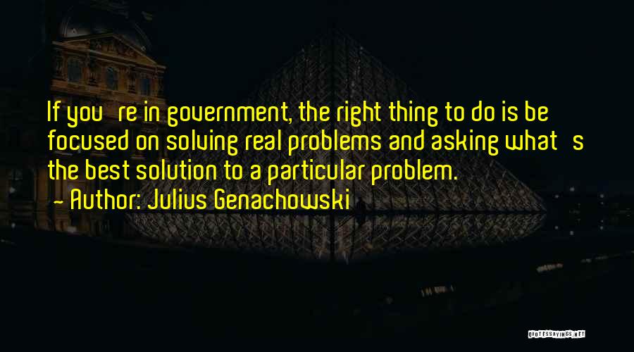 Julius Genachowski Quotes: If You're In Government, The Right Thing To Do Is Be Focused On Solving Real Problems And Asking What's The