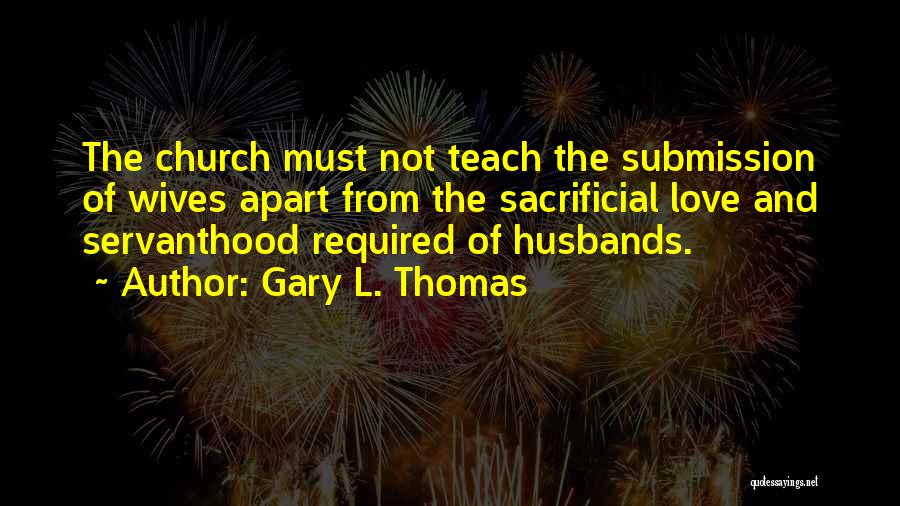Gary L. Thomas Quotes: The Church Must Not Teach The Submission Of Wives Apart From The Sacrificial Love And Servanthood Required Of Husbands.