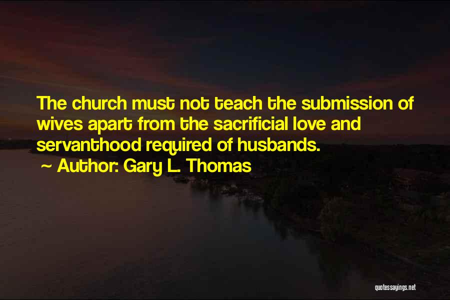 Gary L. Thomas Quotes: The Church Must Not Teach The Submission Of Wives Apart From The Sacrificial Love And Servanthood Required Of Husbands.