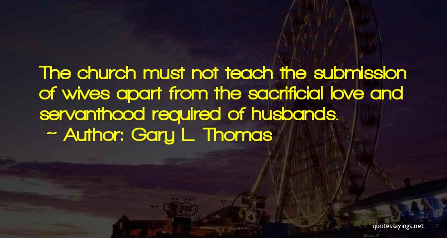 Gary L. Thomas Quotes: The Church Must Not Teach The Submission Of Wives Apart From The Sacrificial Love And Servanthood Required Of Husbands.