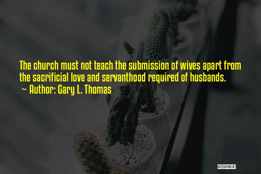 Gary L. Thomas Quotes: The Church Must Not Teach The Submission Of Wives Apart From The Sacrificial Love And Servanthood Required Of Husbands.