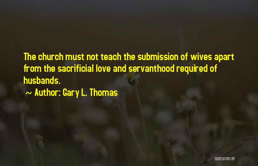 Gary L. Thomas Quotes: The Church Must Not Teach The Submission Of Wives Apart From The Sacrificial Love And Servanthood Required Of Husbands.
