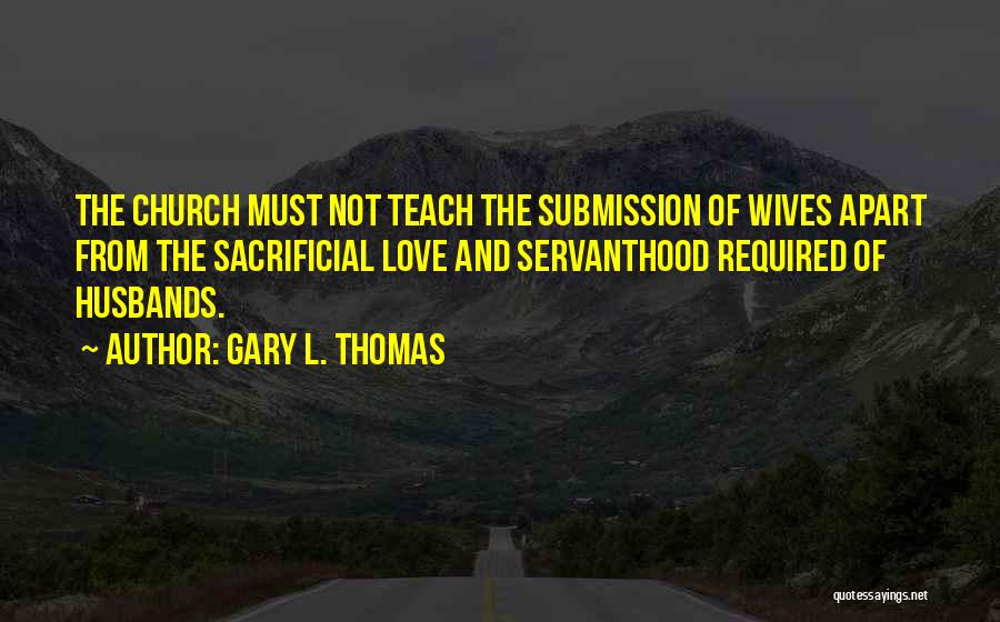 Gary L. Thomas Quotes: The Church Must Not Teach The Submission Of Wives Apart From The Sacrificial Love And Servanthood Required Of Husbands.