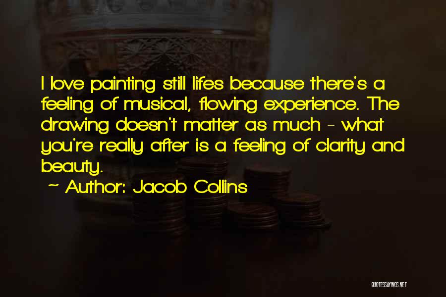 Jacob Collins Quotes: I Love Painting Still Lifes Because There's A Feeling Of Musical, Flowing Experience. The Drawing Doesn't Matter As Much -