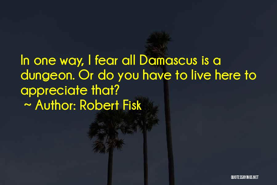 Robert Fisk Quotes: In One Way, I Fear All Damascus Is A Dungeon. Or Do You Have To Live Here To Appreciate That?