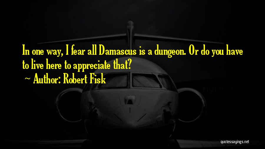 Robert Fisk Quotes: In One Way, I Fear All Damascus Is A Dungeon. Or Do You Have To Live Here To Appreciate That?