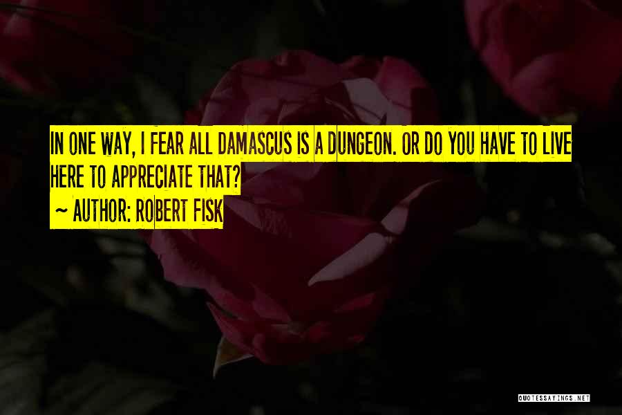 Robert Fisk Quotes: In One Way, I Fear All Damascus Is A Dungeon. Or Do You Have To Live Here To Appreciate That?