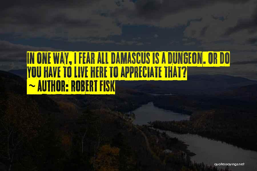 Robert Fisk Quotes: In One Way, I Fear All Damascus Is A Dungeon. Or Do You Have To Live Here To Appreciate That?