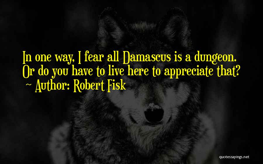 Robert Fisk Quotes: In One Way, I Fear All Damascus Is A Dungeon. Or Do You Have To Live Here To Appreciate That?