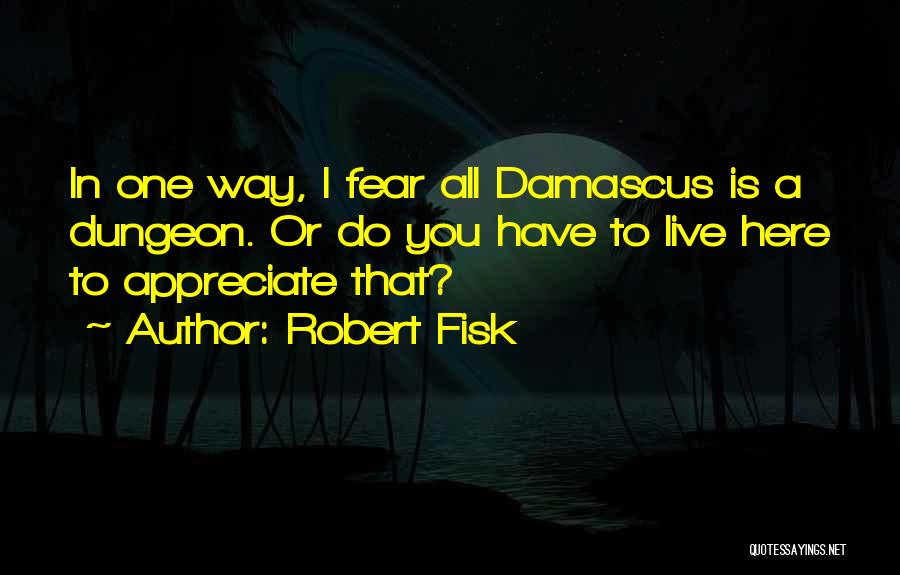 Robert Fisk Quotes: In One Way, I Fear All Damascus Is A Dungeon. Or Do You Have To Live Here To Appreciate That?