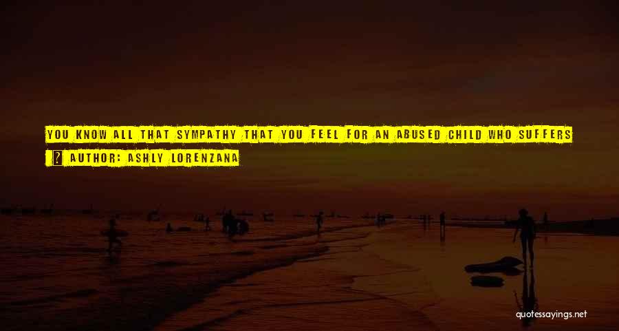 Ashly Lorenzana Quotes: You Know All That Sympathy That You Feel For An Abused Child Who Suffers Without A Good Mom Or Dad