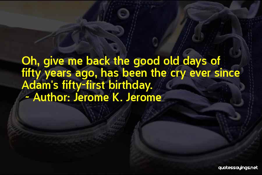 Jerome K. Jerome Quotes: Oh, Give Me Back The Good Old Days Of Fifty Years Ago, Has Been The Cry Ever Since Adam's Fifty-first